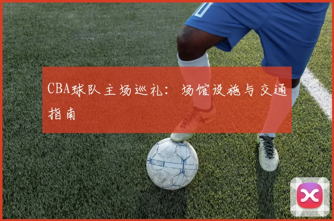 CBA球队主场巡礼:场馆设施与交通指南