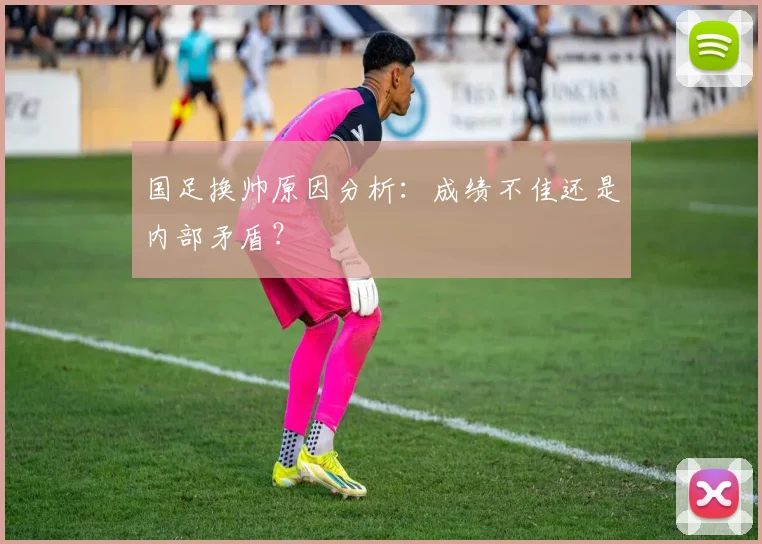 国足换帅原因分析：成绩不佳还是内部矛盾？