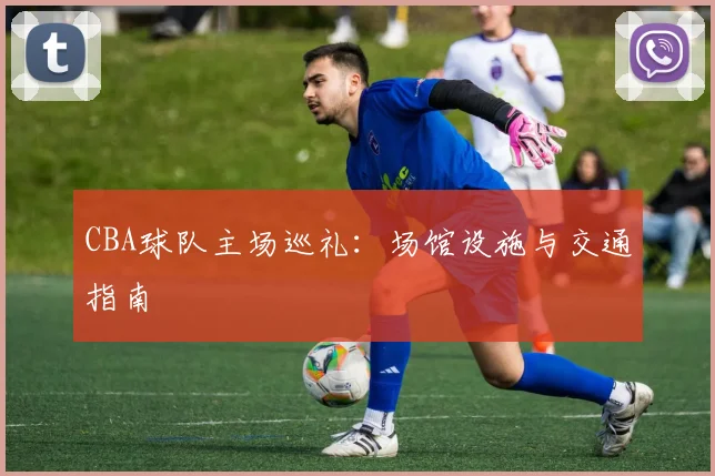 CBA球队主场巡礼：场馆设施与交通指南