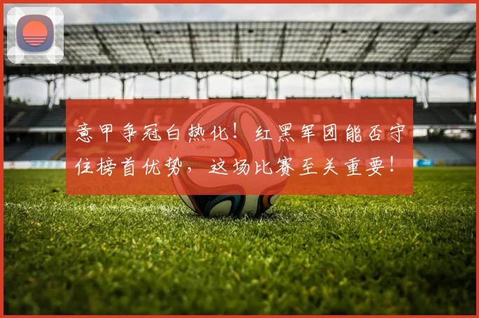 意甲争冠白热化!红黑军团能否守住榜首优势,这场比赛至关重要!