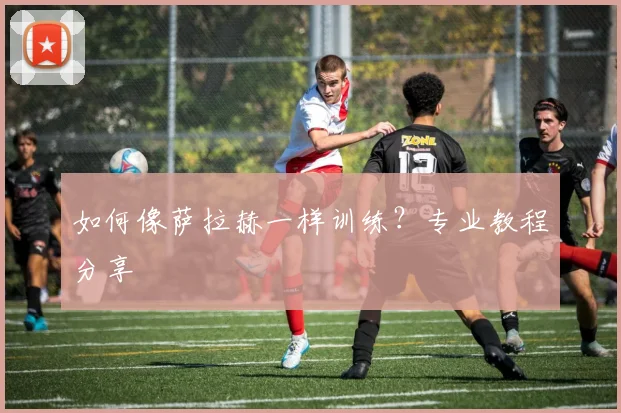 如何像萨拉赫一样训练？专业教程分享
