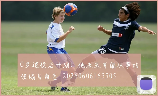 C罗退役后计划：他未来可能从事的领域与角色_20260606165505