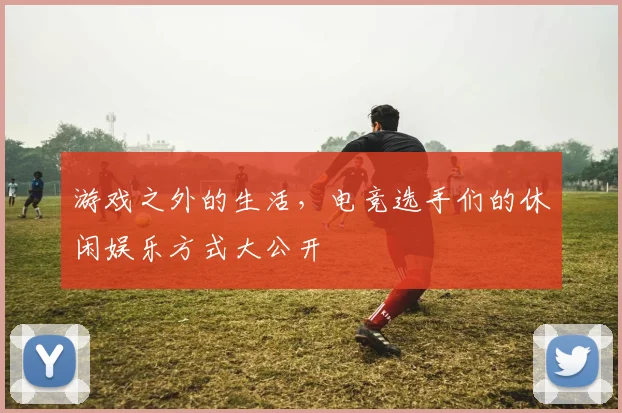 游戏之外的生活,电竞选手们的休闲娱乐方式大公开